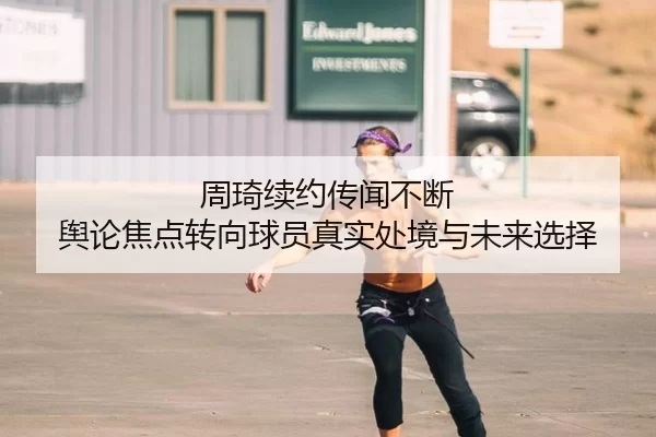 周琦续约传闻不断 舆论焦点转向球员真实处境与未来选择